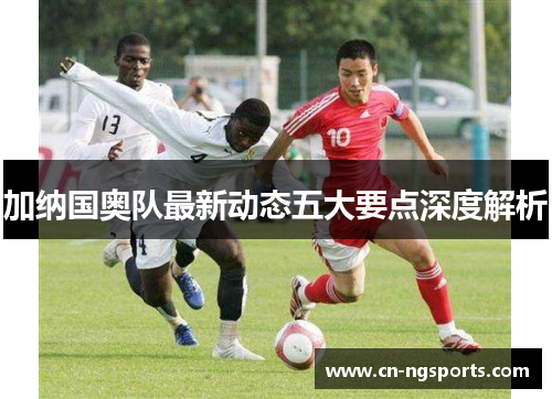 加纳国奥队最新动态五大要点深度解析