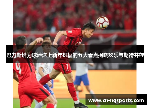 巴力斯塔为球迷送上新年祝福的五大看点揭晓欢乐与期待并存