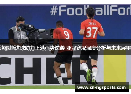 洛佩斯进球助力上港强势逆袭 亚冠赛况深度分析与未来展望