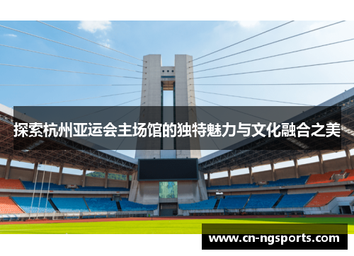 探索杭州亚运会主场馆的独特魅力与文化融合之美