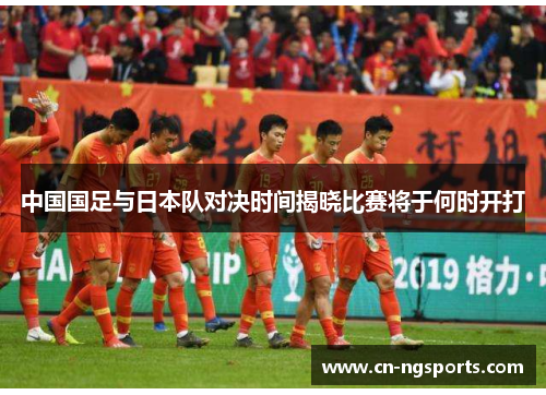 中国国足与日本队对决时间揭晓比赛将于何时开打 中国国足与日本队对决时间揭晓比赛将于何时开打