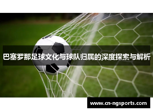 巴塞罗那足球文化与球队归属的深度探索与解析